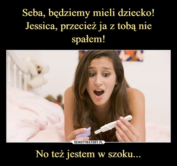 
    Seba, będziemy mieli dziecko!
Jessica, przecież ja z tobą nie spałem! No też jestem w szoku...