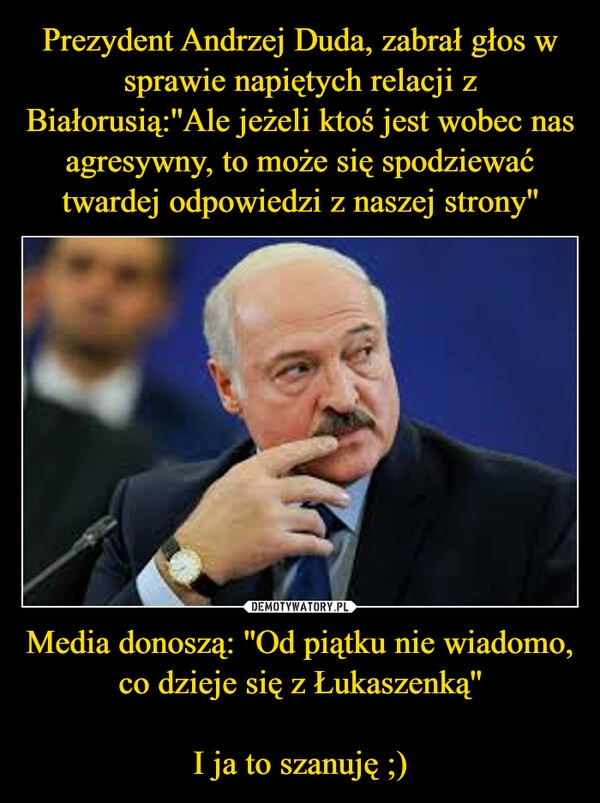 
    Prezydent Andrzej Duda, zabrał głos w sprawie napiętych relacji z Białorusią:''Ale jeżeli ktoś jest wobec nas agresywny, to może się spodziewać twardej odpowiedzi z naszej strony'' Media donoszą: ''Od piątku nie wiadomo, co dzieje się z Łukaszenką''

I ja to szanuję ;)