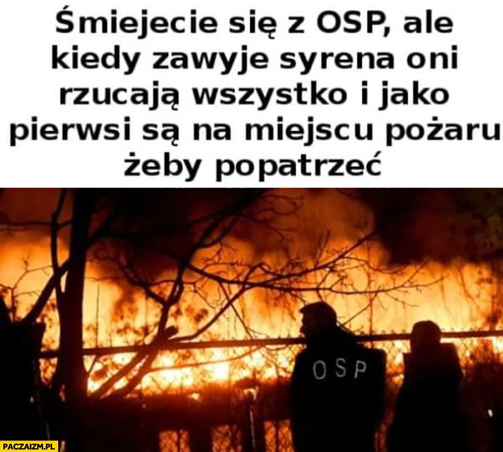 
    Śmiejecie się z OSP ale kiedy zawyje syrena oni rzucają wszystko i jako pierwsi są na miejscu pożaru żeby popatrzeć