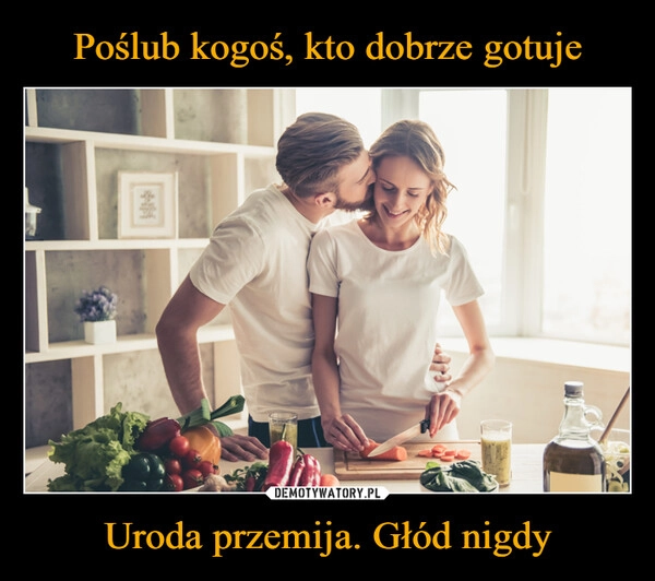 
    Poślub kogoś, kto dobrze gotuje Uroda przemija. Głód nigdy