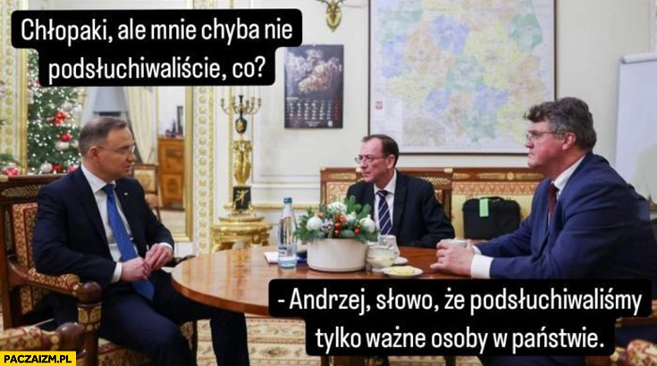 
    Andrzej Duda do Kamińskiego Wąsika chłopaki ale mnie chyba nie podsłuchiwaliście, co? Andrzej słowo, że podsłuchiwaliśmy tylko ważne osoby w państwie