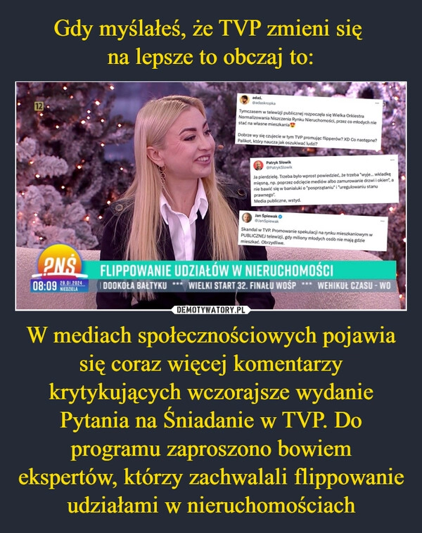 
    Gdy myślałeś, że TVP zmieni się 
na lepsze to obczaj to: W mediach społecznościowych pojawia się coraz więcej komentarzy krytykujących wczorajsze wydanie Pytania na Śniadanie w TVP. Do programu zaproszono bowiem ekspertów, którzy zachwalali flippowanie udziałami w nieruchomościach