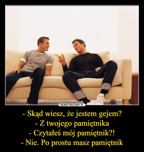 
    - Skąd wiesz, że jestem gejem?
- Z twojego pamiętnika
- Czytałeś mój pamiętnik?!
- Nie. Po prostu masz pamiętnik