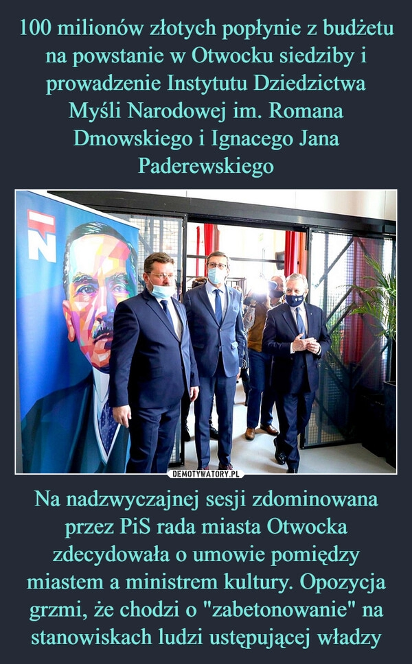 
    100 milionów złotych popłynie z budżetu na powstanie w Otwocku siedziby i prowadzenie Instytutu Dziedzictwa Myśli Narodowej im. Romana Dmowskiego i Ignacego Jana Paderewskiego Na nadzwyczajnej sesji zdominowana przez PiS rada miasta Otwocka zdecydowała o umowie pomiędzy miastem a ministrem kultury. Opozycja grzmi, że chodzi o "zabetonowanie" na stanowiskach ludzi ustępującej władzy