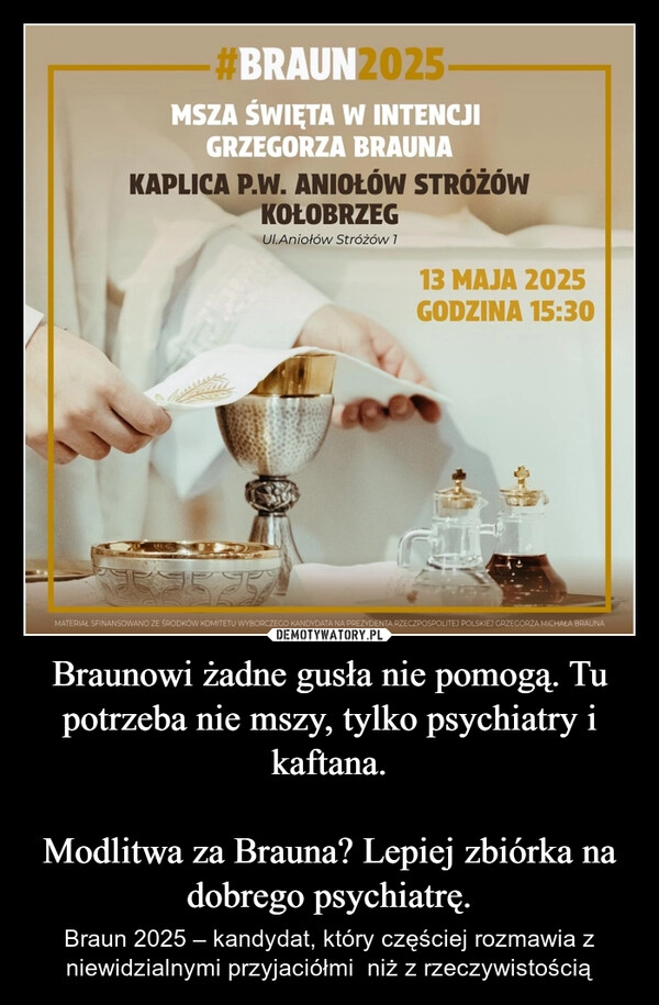 
    Braunowi żadne gusła nie pomogą. Tu potrzeba nie mszy, tylko psychiatry i kaftana.

Modlitwa za Brauna? Lepiej zbiórka na dobrego psychiatrę.