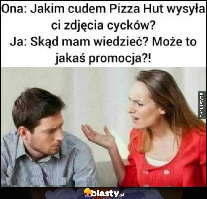 
    Ona: jakim cudem Pizza Hut wysyła ci nagie zdjęcia? Ja: skąd mam wiedzieć, może to jakaś promocja?