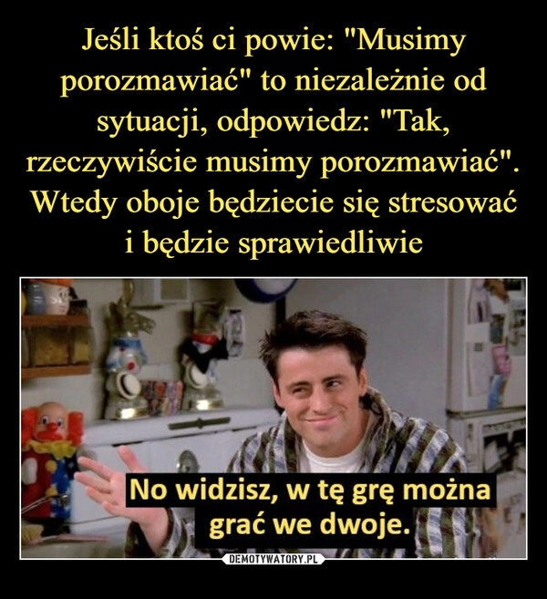 
    Jeśli ktoś ci powie: "Musimy porozmawiać" to niezależnie od sytuacji, odpowiedz: "Tak, rzeczywiście musimy porozmawiać". Wtedy oboje będziecie się stresować i będzie sprawiedliwie