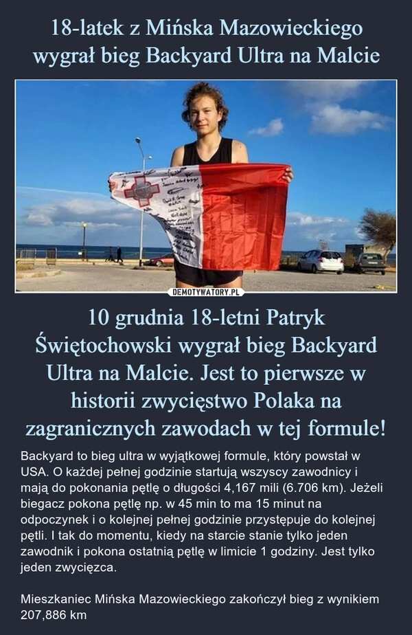 
    
18-latek z Mińska Mazowieckiego wygrał bieg Backyard Ultra na Malcie 10 grudnia 18-letni Patryk Świętochowski wygrał bieg Backyard Ultra na Malcie. Jest to pierwsze w historii zwycięstwo Polaka na zagranicznych zawodach w tej formule! 