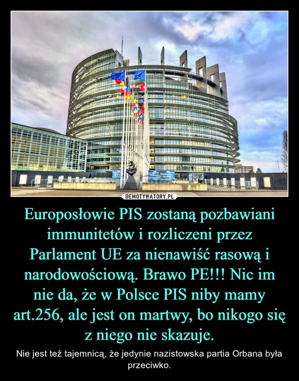 
    Europosłowie PIS zostaną pozbawiani immunitetów i rozliczeni przez Parlament UE za nienawiść rasową i narodowościową. Brawo PE!!! Nic im nie da, że w Polsce PIS niby mamy art.256, ale jest on martwy, bo nikogo się z niego nie skazuje.