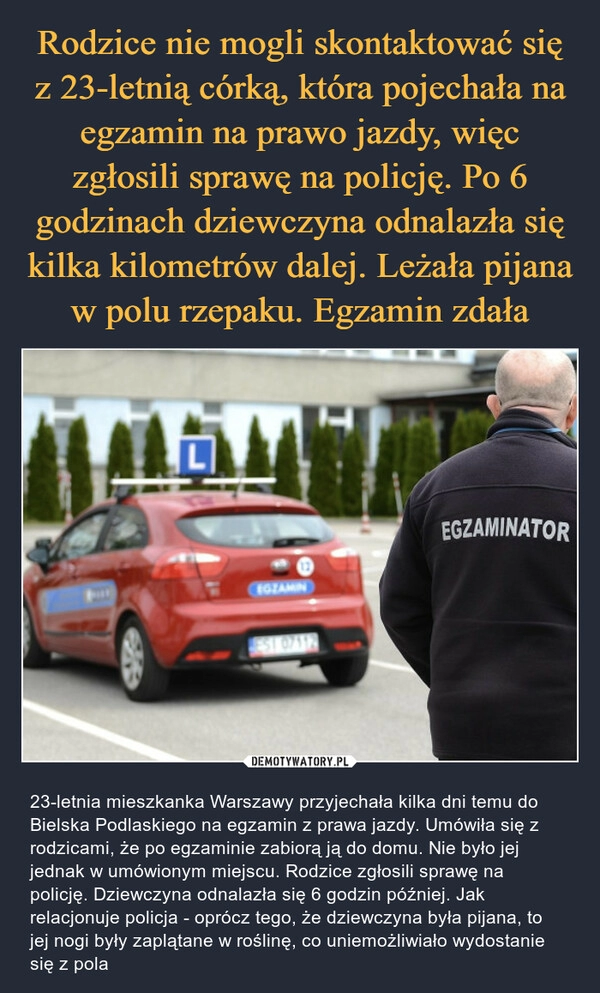 
    Rodzice nie mogli skontaktować się z 23-letnią córką, która pojechała na egzamin na prawo jazdy, więc zgłosili sprawę na policję. Po 6 godzinach dziewczyna odnalazła się kilka kilometrów dalej. Leżała pijana w polu rzepaku. Egzamin zdała