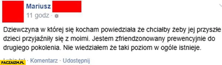 
    Dziewczyna w której się kocham powiedziała, że chce żeby jej przyszłe dzieci przyjaźniły się z moimi jestem zfriendzonowany prewencyjnie do drugiego pokolenia