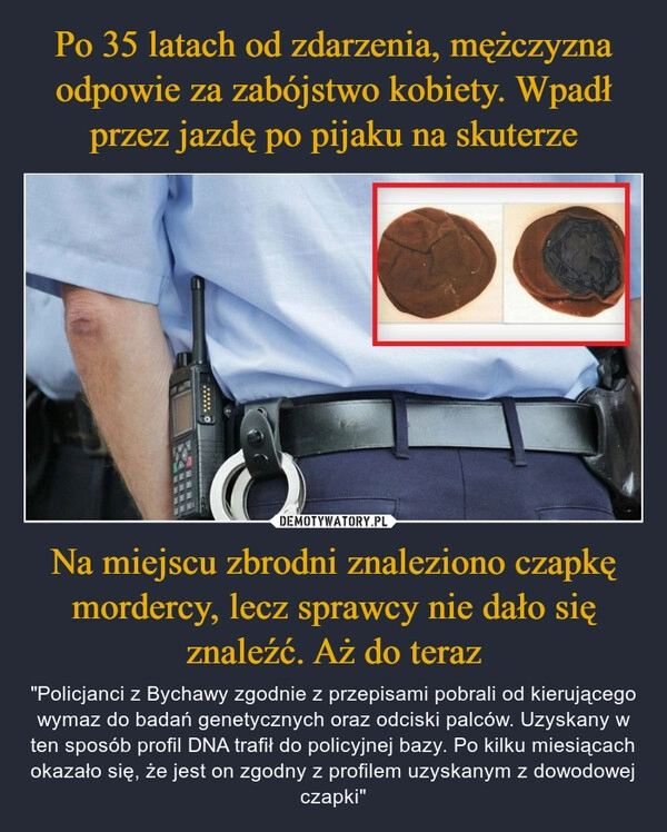 
    Po 35 latach od zdarzenia, mężczyzna odpowie za zabójstwo kobiety. Wpadł przez jazdę po pijaku na skuterze Na miejscu zbrodni znaleziono czapkę mordercy, lecz sprawcy nie dało się znaleźć. Aż do teraz