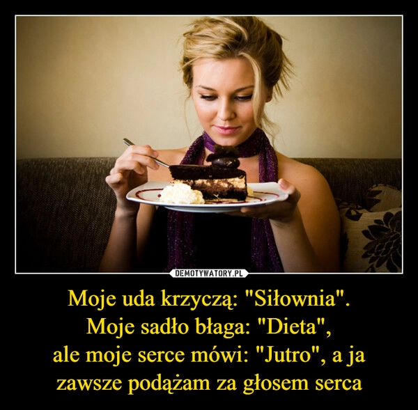 
    Moje uda krzyczą: "Siłownia".
Moje sadło błaga: "Dieta",
ale moje serce mówi: "Jutro", a ja zawsze podążam za głosem serca