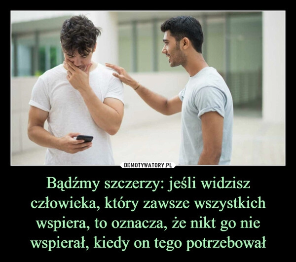 
    Bądźmy szczerzy: jeśli widzisz człowieka, który zawsze wszystkich wspiera, to oznacza, że nikt go nie wspierał, kiedy on tego potrzebował