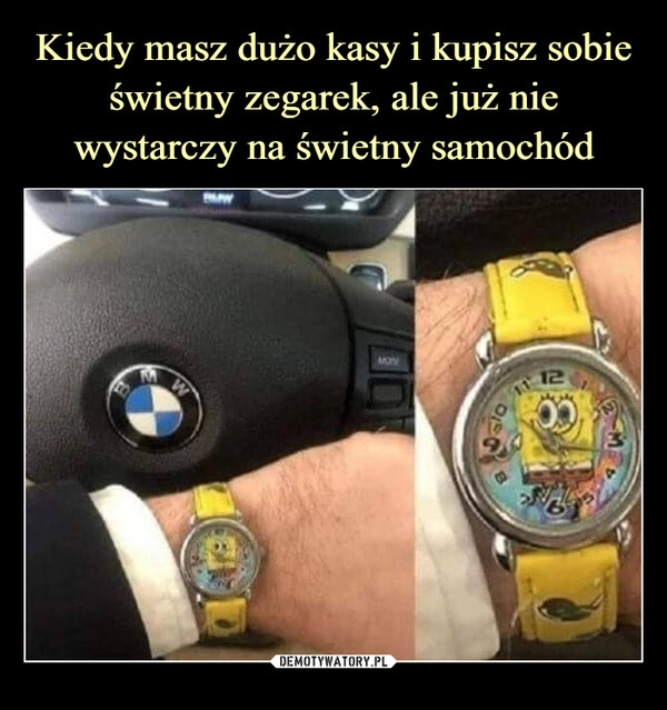 
    
Kiedy masz dużo kasy i kupisz sobie świetny zegarek, ale już nie wystarczy na świetny samochód 