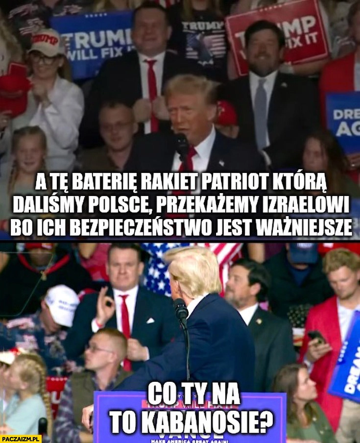 
    Trump: patrioty które daliśmy Polsce przekażemy Izraelowi bo ich bezpieczeństwo jest ważniejsze, co ty na to kabanosie? Tarczyński: ok