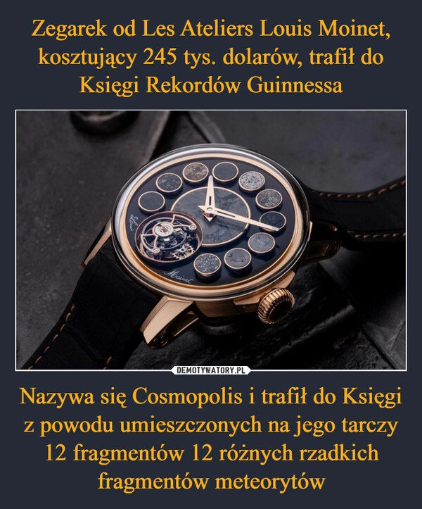 
    Zegarek od Les Ateliers Louis Moinet, kosztujący 245 tys. dolarów, trafił do Księgi Rekordów Guinnessa Nazywa się Cosmopolis i trafił do Księgi z powodu umieszczonych na jego tarczy 12 fragmentów 12 różnych rzadkich fragmentów meteorytów