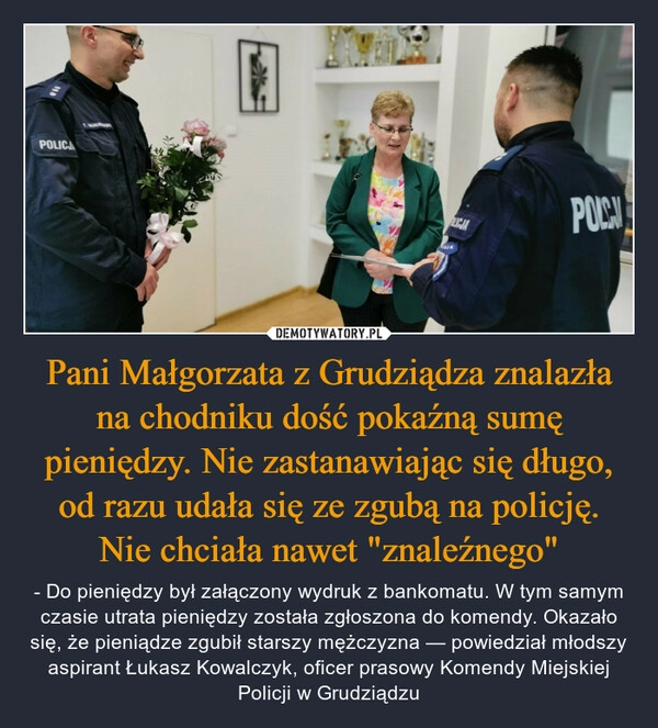 
    Pani Małgorzata z Grudziądza znalazła na chodniku dość pokaźną sumę pieniędzy. Nie zastanawiając się długo, od razu udała się ze zgubą na policję. Nie chciała nawet "znaleźnego"