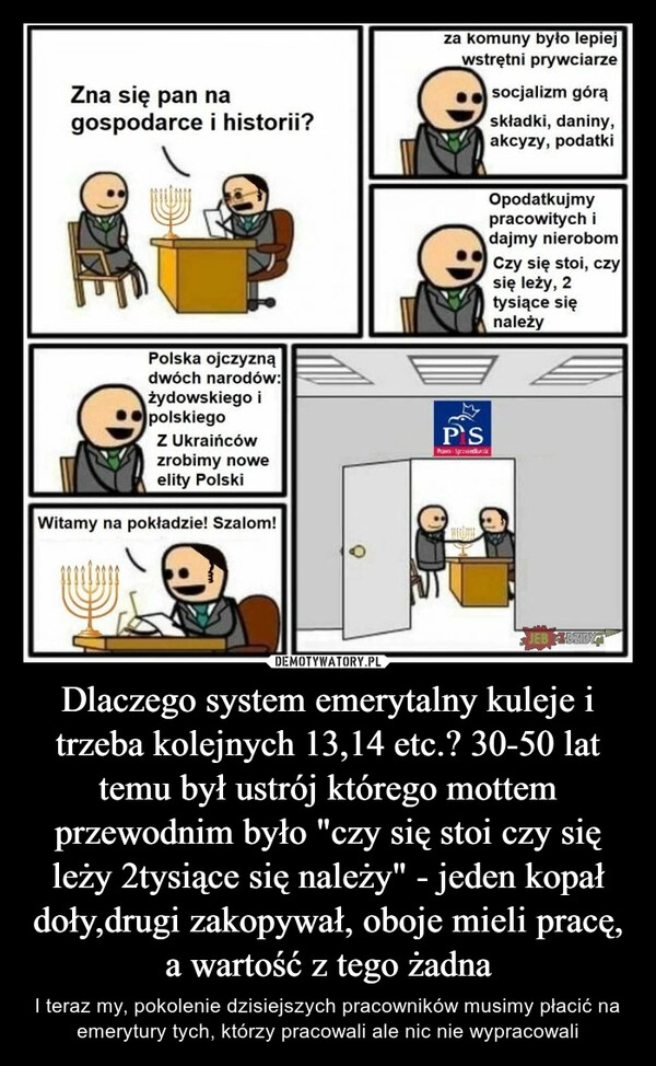 
    Dlaczego system emerytalny kuleje i trzeba kolejnych 13,14 etc.? 30-50 lat temu był ustrój którego mottem przewodnim było "czy się stoi czy się leży 2tysiące się należy" - jeden kopał doły,drugi zakopywał, oboje mieli pracę, a wartość z tego żadna