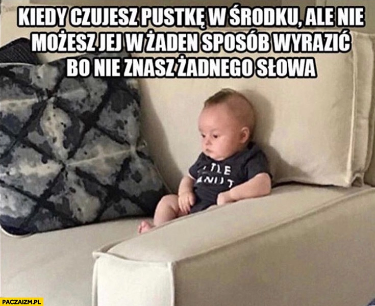 
    Dzieciak kiedy czujesz pustkę w środku ale nie możesz jej w żaden sposób wyrazić bo nie znasz żadnego słowa