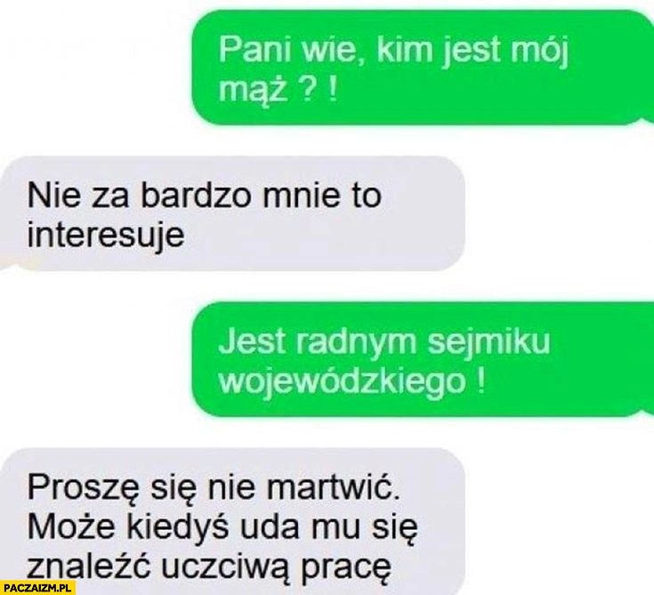 
    Wie pani kim jest mój mąż? Radnym sejmiku, proszę się nie martwić może kiedyś uda mu się znaleźć uczciwą pracę