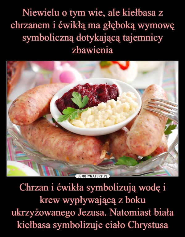 
    Niewielu o tym wie, ale kiełbasa z chrzanem i ćwikłą ma głęboką wymowę symboliczną dotykającą tajemnicy zbawienia Chrzan i ćwikła symbolizują wodę i krew wypływającą z boku ukrzyżowanego Jezusa. Natomiast biała kiełbasa symbolizuje ciało Chrystusa