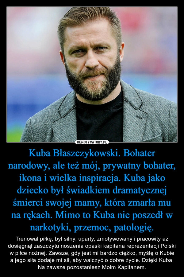 
    Kuba Błaszczykowski. Bohater narodowy, ale też mój, prywatny bohater, ikona i wielka inspiracja. Kuba jako dziecko był świadkiem dramatycznej śmierci swojej mamy, która zmarła mu na rękach. Mimo to Kuba nie poszedł w narkotyki, przemoc, patologię.