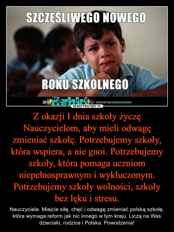 
    Z okazji I dnia szkoły życzę Nauczycielom, aby mieli odwagę zmieniać szkołę. Potrzebujemy szkoły, która wspiera, a nie gnoi. Potrzebujemy szkoły, która pomaga uczniom niepełnosprawnym i wykluczonym. Potrzebujemy szkoły wolności, szkoły bez lęku i stresu.