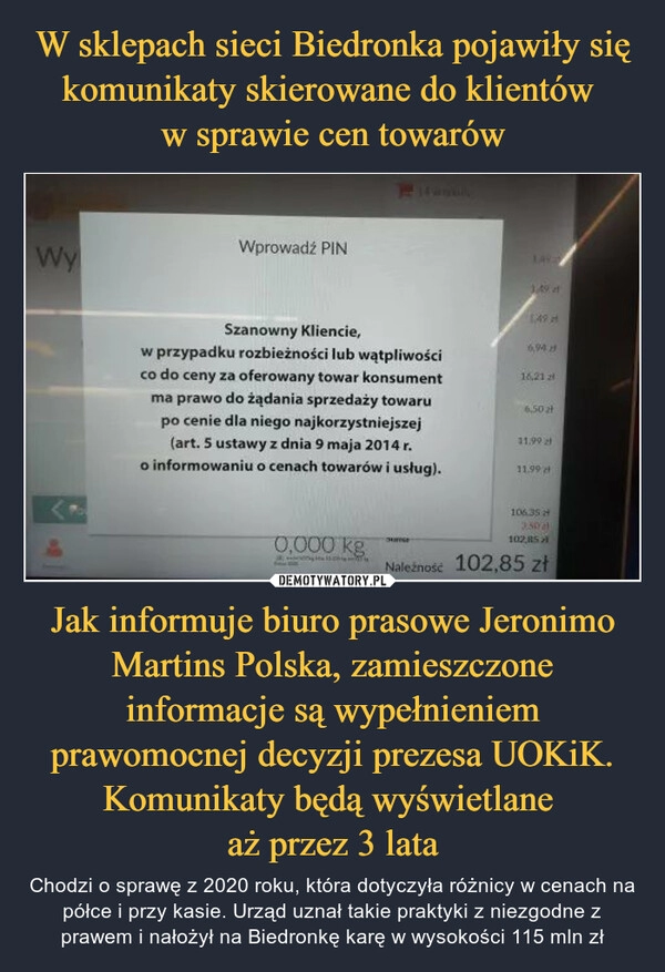 
    W sklepach sieci Biedronka pojawiły się komunikaty skierowane do klientów 
w sprawie cen towarów Jak informuje biuro prasowe Jeronimo Martins Polska, zamieszczone informacje są wypełnieniem prawomocnej decyzji prezesa UOKiK. Komunikaty będą wyświetlane 
aż przez 3 lata