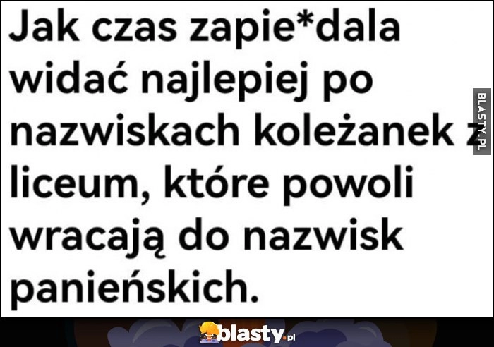 
    Jak czas zapierdziela widać najlepiej po nazwiskach koleżanek z liceum, które powoli wracają do nazwisk panieńskich