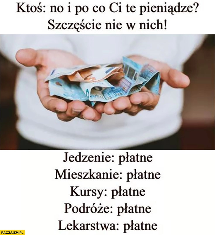 
    Po co Ci pieniądze szczęście nie w nich, jedzenie, mieszkanie, kursy, podróże, lekarstwa wszystko płatne