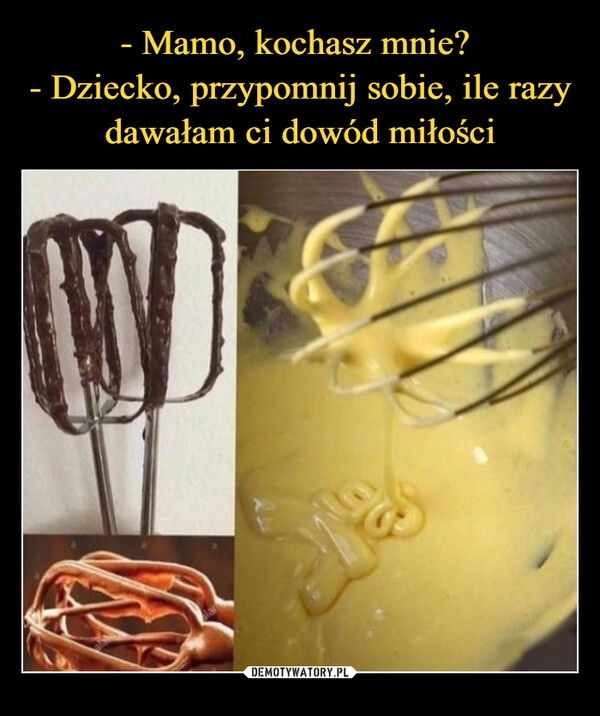 
    - Mamo, kochasz mnie? 
- Dziecko, przypomnij sobie, ile razy dawałam ci dowód miłości