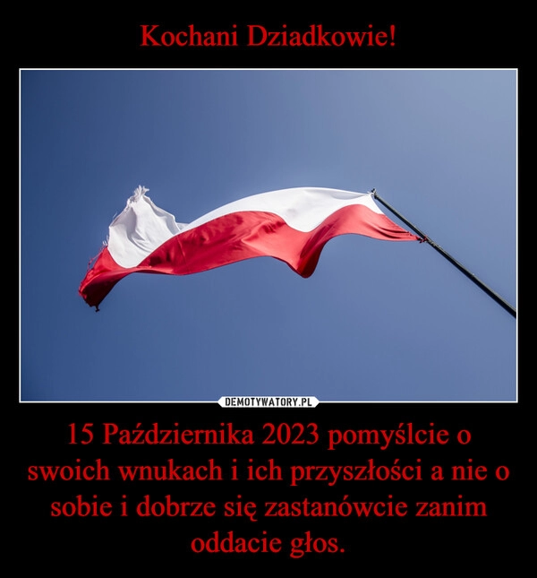 
    Kochani Dziadkowie! 15 Października 2023 pomyślcie o swoich wnukach i ich przyszłości a nie o sobie i dobrze się zastanówcie zanim oddacie głos.