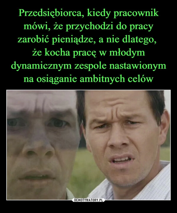 
    Przedsiębiorca, kiedy pracownik mówi, że przychodzi do pracy zarobić pieniądze, a nie dlatego, 
że kocha pracę w młodym dynamicznym zespole nastawionym na osiąganie ambitnych celów