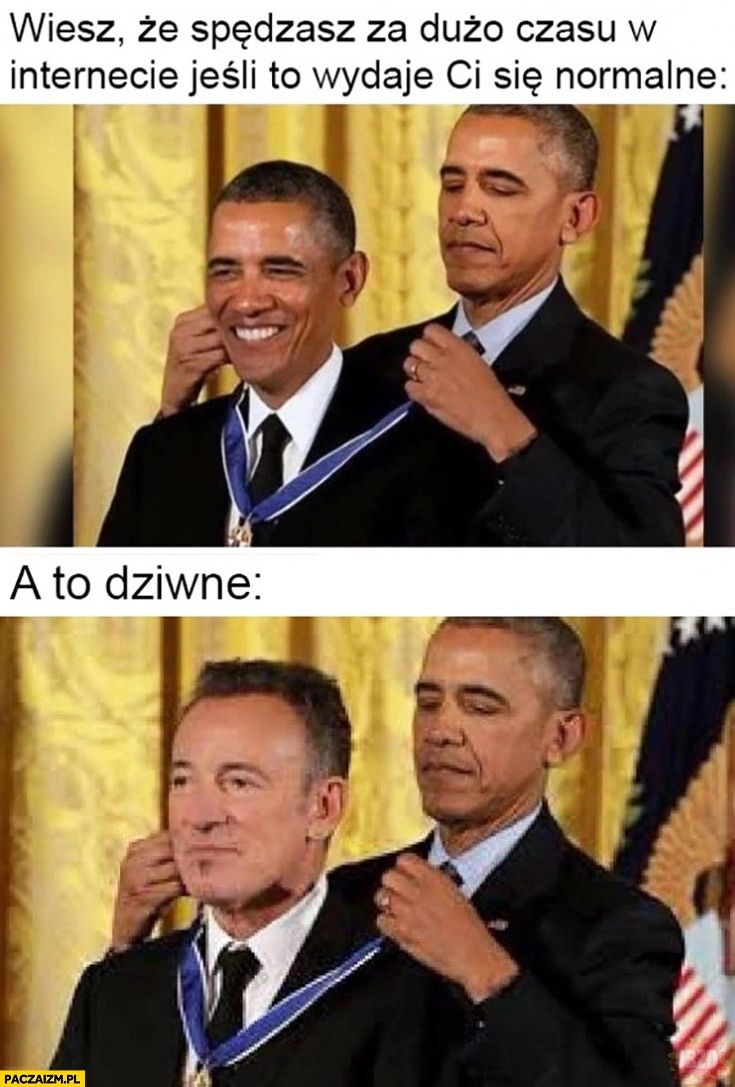 
    Obama wiesz, że spędzasz za dużo czasu w internecie jeśli to wydaje Ci się normalne a to dziwne zakłada sobie medal