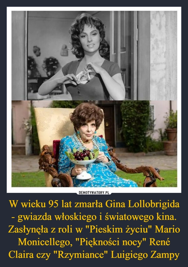 
    W wieku 95 lat zmarła Gina Lollobrigida - gwiazda włoskiego i światowego kina. Zasłynęła z roli w "Pieskim życiu" Mario Monicellego, "Piękności nocy" René Claira czy "Rzymiance" Luigiego Zampy 