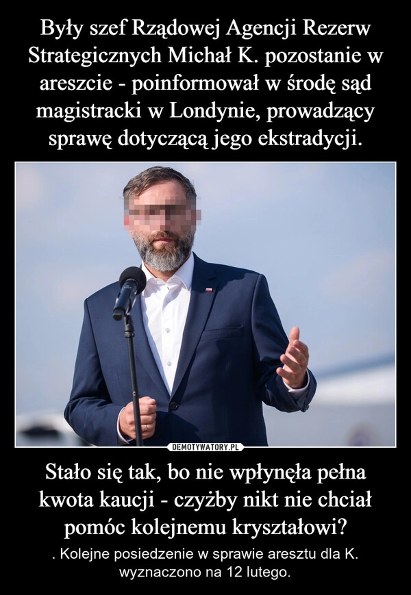 
    Były szef Rządowej Agencji Rezerw Strategicznych Michał K. pozostanie w areszcie - poinformował w środę sąd magistracki w Londynie, prowadzący sprawę dotyczącą jego ekstradycji. Stało się tak, bo nie wpłynęła pełna kwota kaucji - czyżby nikt nie chciał pomóc kolejnemu kryształowi?