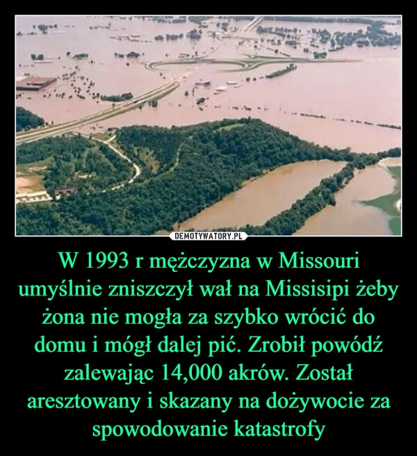 
    W 1993 r mężczyzna w Missouri umyślnie zniszczył wał na Missisipi żeby żona nie mogła za szybko wrócić do domu i mógł dalej pić. Zrobił powódź zalewając 14,000 akrów. Został aresztowany i skazany na dożywocie za spowodowanie katastrofy