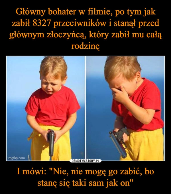 
    Główny bohater w filmie, po tym jak zabił 8327 przeciwników i stanął przed głównym złoczyńcą, który zabił mu całą rodzinę I mówi: "Nie, nie mogę go zabić, bo stanę się taki sam jak on"