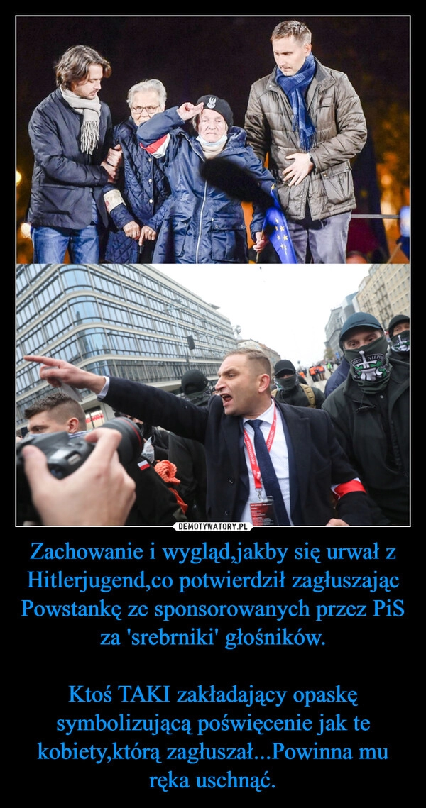 
    Zachowanie i wygląd,jakby się urwał z Hitlerjugend,co potwierdził zagłuszając Powstankę ze sponsorowanych przez PiS za 'srebrniki' głośników.

Ktoś TAKI zakładający opaskę symbolizującą poświęcenie jak te kobiety,którą zagłuszał...Powinna mu ręka uschnąć.