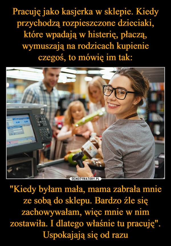 
    Pracuję jako kasjerka w sklepie. Kiedy przychodzą rozpieszczone dzieciaki, które wpadają w histerię, płaczą, wymuszają na rodzicach kupienie czegoś, to mówię im tak: "Kiedy byłam mała, mama zabrała mnie ze sobą do sklepu. Bardzo źle się zachowywałam, więc mnie w nim zostawiła. I dlatego właśnie tu pracuję". Uspokajają się od razu 