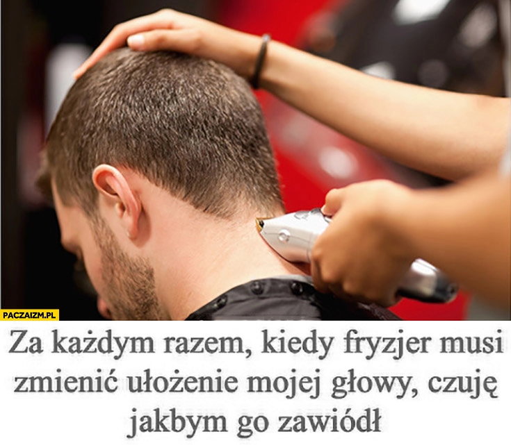 
    Za każdym razem kiedy fryzjer musi zmienić ułożenie mojej głowy czuje jakbym go zawiódł