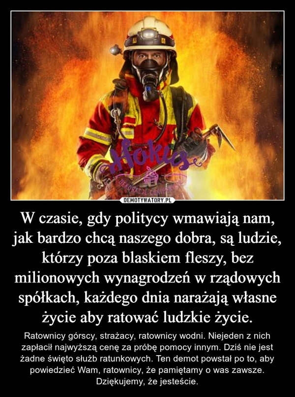 
    W czasie, gdy politycy wmawiają nam, jak bardzo chcą naszego dobra, są ludzie, którzy poza blaskiem fleszy, bez milionowych wynagrodzeń w rządowych spółkach, każdego dnia narażają własne życie aby ratować ludzkie życie.