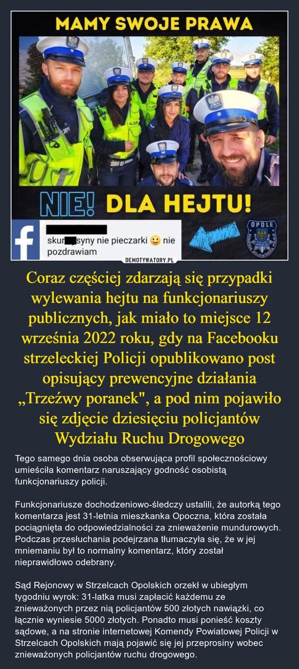 
    Coraz częściej zdarzają się przypadki wylewania hejtu na funkcjonariuszy publicznych, jak miało to miejsce 12 września 2022 roku, gdy na Facebooku strzeleckiej Policji opublikowano post opisujący prewencyjne działania „Trzeźwy poranek", a pod nim pojawiło się zdjęcie dziesięciu policjantów Wydziału Ruchu Drogowego