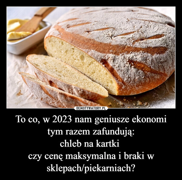 
    
To co, w 2023 nam geniusze ekonomi tym razem zafundują:
chleb na kartki
czy cenę maksymalna i braki w sklepach/piekarniach? 