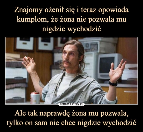 
    Znajomy ożenił się i teraz opowiada kumplom, że żona nie pozwala mu nigdzie wychodzić Ale tak naprawdę żona mu pozwala, tylko on sam nie chce nigdzie wychodzić