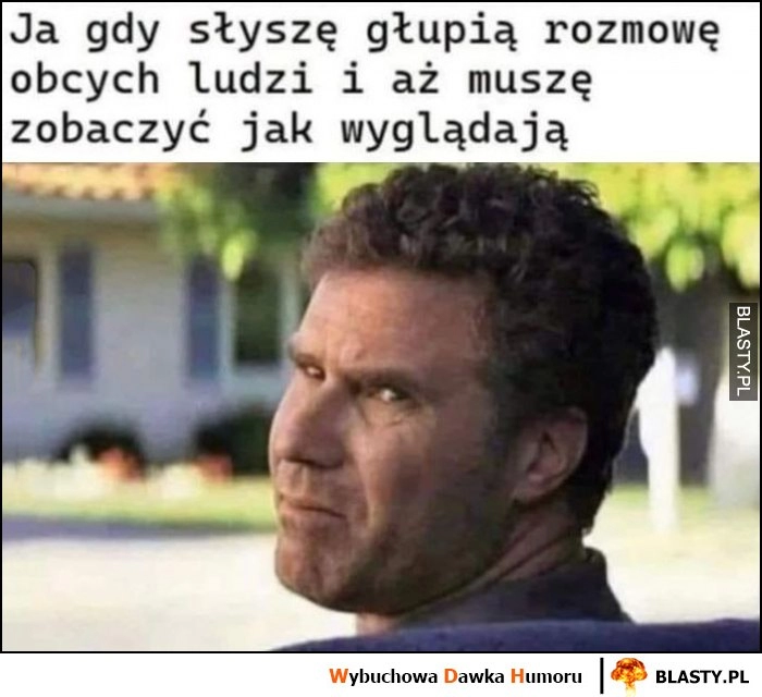 
    Ja gdy słyszę głupią rozmowę obcych ludzi i aż muszę zobaczyć jak wyglądają Will Farrell