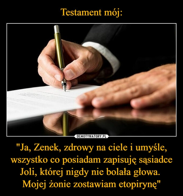 
    Testament mój: "Ja, Zenek, zdrowy na ciele i umyśle, wszystko co posiadam zapisuję sąsiadce Joli, której nigdy nie bolała głowa. 
Mojej żonie zostawiam etopirynę"