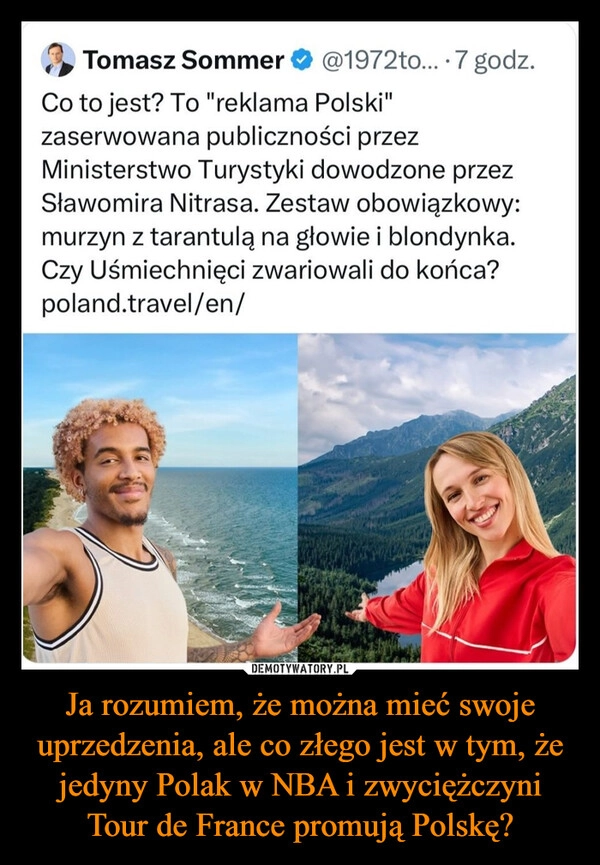 
    Ja rozumiem, że można mieć swoje uprzedzenia, ale co złego jest w tym, że jedyny Polak w NBA i zwyciężczyni Tour de France promują Polskę?