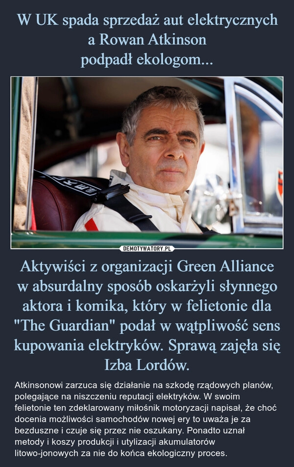 
    W UK spada sprzedaż aut elektrycznych a Rowan Atkinson
podpadł ekologom... Aktywiści z organizacji Green Alliance w absurdalny sposób oskarżyli słynnego aktora i komika, który w felietonie dla "The Guardian" podał w wątpliwość sens kupowania elektryków. Sprawą zajęła się Izba Lordów.